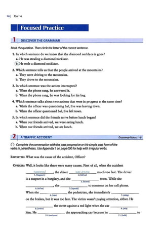 38 I UNIT4
Focused Practice
1 I DISCOVER THE GRAMMAR
Read thequestion. Then circle the fetter ofthe correctsentence.
1. In which sentence do we know that the diamond necklace is gone?
a•. He was stealing a diamond necklace.
@ He stole a diamond necklace.
2. Which sentence tells us that the people arrived at the mountains?
a•.They were driving to the mountains.
b. They drove to the mounta.ins.
3. In which sentence was the action interrupted?
a. When the phone rang, he answered it.
b. When the phone rang, he was looking for his bag.
4. Which sentence talks about two actions that were in progress at the same time?
a. While the officer was questioning Sal, Eve was leaving town.
b. When the officer questioned Sal, Eve left town.
5. In which sentence did the friends arrive before lunch began?
a. When our friends arrived, we were eating lunch.
b. When our friends arrived, we ate lunch.
2 I ATRAFFIC ACCIDENT
0 Complete the conversation with thepastprogressive orthesimplepastform ofthe
verbs in parentheses. UseAppendix 7on page000forhelpwith irregularverbs.
REPoRTER: What was the cause of the accident, Officer?
GrammarNotes 1-6
OmCER: Well, it looks like the.re were many causes. First of all, when the accident
happened , the driver wai:; drivinq much too fast. The driver
1. (happen} 2.(drive}
is a suspect in a burglary, and she - - - - - - - town. While she
3. (leave}
______ _ , she - - -- - -- to someone on her cell phone.
4.(drive) 5.(speak)
When she-- ----.,-- -- the pedestrian, she immediately - -- - ----
6.(see) 7. (step)
on the brakes, but it was too late. The victim wasn't paying attention, either. He
_______ the street against a red light when the car - - -- - ---
s.(cross) 9 . (hit}
him. He ________ the approaching car because he ____ ____ to
10.(notsee) 11. (talk)
leaving
drove speaking
saw stepped
crossed hitting
didn't see was talking
 