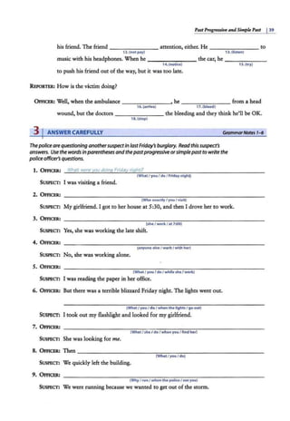 PastPro~ssive and Simpk Past j 39
his friend. The friend - - - - ---- attention, either. He to
12. (not pay) 13. (listen)
music with his headphones. When he - - - - ---- the car, he -~~~---
14. (notice) 1s. (try)
to push his friend out of the way, but it was too late.
REPORTER: How is the victim doing?
OFFICER: Well, when the ambulance _______ ,he - - - - - --from a head
16.(arrive) 17.(bleed)
wound, but the doctors - - - - -- - the bleeding and they think he'll be OK.
18. (stop)
3 I ANSWER CAREFULLY GrommarNotts 1-6
Thepoliceare questioninganothersuspectIn lastFriday's burglary. Read this suspect's
answers. Use the words inparentheses and thepastprogressive orsimplepastto write the
police officer's questions.
1. OFFICER: What were you doing Friday nic:ihtf'
(What I you I doI Friday nightj
SUSPECT: I was visiting a friend.
2. OFFICER: ------------------------------------------------------
(Who exactlyI youI visit)
SUSPECT: My girlfriend. I got to her house at S:30, and then I drove her to work.
3. OFFICER: - -----------------------------------------------------
(sh• / work / at 7:00)
SUSPECT: Yes, she was working the late shift.
SUSPECT: No, she was working alone.
5. OFFICER:
(What / you I doI while she / work)
SUSPECT: I was reading the paper in her office.
6. OFFICER: But there was a terrible blizzard Friday night. The lights went out.
(What / you I do I when the lightsI go out)
SUSPl!CT: I took out my flashlight and looked for my girlfriend.
7. OFFICER:
(What I she / do I when you I find her)
SUSPECT: She was looking for me.
8. OFFICER: Then - - -- - - - -- - ----,...,-----,- -- - - -- - - - - --
(WhatI youI do)
SUSPECT: We quickly left the building.
9. OFFICl!R: ------------------------------------------------------
(Why I run I when the poli<eI see you)
SUSPECT: We were running because we wanted to get out of the storm.
didn't paying been listening
was noticing tried
arrived dleeding
was stopping
who exactly did you visit ?
is she work at 7:00 ?
dose anyone eles work with her ?
what were you doing while she at work ?
what are you doing, when the lights went out ?
what's she doing when you finding her ?
what were you do ?
why were you running when the police see you ?
 