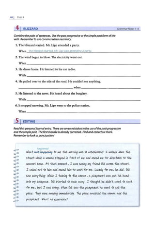 40 I U:-;rr 4
41BLIZZARD
Combine thepairs ofsentences. Use thepastprogressiveorthesimplepastform ofthe
verb. Rememberto usecommas when necessary.
1. The hlizzaxd started. Mr. Llgo attended a party.
When the blizzard r;tarted. Mr. Liao wafi 8ttendinq a pan;,_y.
2. The wind began to blow. The electricity went out.
GrammarNotes 1-6
When~~~~~~~~~~~~~~~~~~~~~~~~~~~~~~
3. He drove home. He listened to his car radio.
4. He pulled over to the side of the road. He couldn't see anything.
when
~~~~~~~~~~~~~~ ~~~~~~~~~~~~~~~-
5. He listened to the news. He heard about the burglary.
While~~~~~~~~~~~~~~~~~~~~~~~~~~~~~~
6. It stopped snowing. Mr. Llgo went to the police station.
When~~~~~~~~~~~~~~~~~~~~~~~~~~~~~~
s 1 EDITING
Read this personaljournal entry. There are seven mistakes in the use ofthepastprogressive
and the simple past. The firstmistake Is alreadycorrected. Find and correctsix more.
Remember to lookatpunctuation!
~
~
~
~
~
~
~
~
~
~
~
~
~
~
~
~
~app<'n&i
Who.i ldclS I~ 11i l"lt -thi.5 l"!Drruitg was so t.Ulbel~lfabte. ! I waJ1<ea dbw11 ihe
s-trui while a. wol"IAA s-Uippea £it fr0rti l>f l'1t Md a.s1<ea l'1t for Ji.i..ed:i~llS 11i ihe
nea.re.si bMJ<. Ai -tha.i 1'101'1t11i, I wa.s seei~ ~ frien.d BtJ1 auoss ihe s-trui.
I c.allea bl.ti 11i liM Md a.s1<ea liM-to wru.'..t f or Mt. LULJ<i.ly f or Mt, he di.J.. 61.Jt
sa.w eve.ry-W11~' Whtie. I -t:.al1<tit~ -tD ihe woMa.11, a. pi<..l<poU<e.i wa.s pt.t.i hi,'s ~
i11-Ui MY ba.U<pa.U< . 61.11 sia.riea 11i waJ1< a.wo;;. I -thbughi he dL"d11'-t wa.11i 11i wa.i'..t
for Me , bt.t.i I wa.s wro~ . w'lwt 61.11 sa.w ihe pi<..J<poU<e.i he wen-t {ii c.all ihe
po
liu... ~ were Mrt.i/titg ir.<."1tAiAiely. -nit pcliu.. a.rre.sW ihe Wbl"IAA Md ihe
pi!J<pOU<ei. WMi AA e.xperieltu,!
the wind begin to blew the electricity went out
he driving home. he listened to his car radio
he pulling over to the side of the road he couldn't see anything
he listening to the news. he heard about the burglary.
it stopped snowing mr ligo went to the police station.
 
