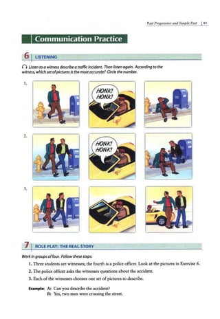 Past Progressive a1td Simple Past I4 1
Communication Practice
6 I LISTENING
n Listen to a witness describe a traffic incident. Then listen again. According to the
witness, which set ofpictures is the mostaccurate? Circle the number.
1.
2.
3.
7 I ROLE PLAY: THE REAL STORY
Workin groups offour. Follow thesesteps:
1. Three students are witnesses; the fourth is a police officer. Look at the pictu.res in Exercise 6.
2. The police officer asks the witnesses questions about the accident.
3. Each of the witnesses chooses one set of pictures to describe.
Example: A: Can you describe the accident?
B: Yes, two men were crossing the street.
 