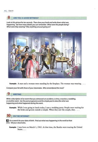 8 I ARE YOU A GOODWITNESS?
lookatthispicture for ten seconds. Then closeyourbook andwrite down what was
happening. See howmany detailsyou can remember. What were thepeople doing?
Whatwere they wearing? Was anythingunusualgoing on?
Example: A man and a woman were standing by the fireplace. The woman was wearing .
Compareyourlistwith thoseofyourclassmates. Who remem/;>eredthemost?
9 I WRITING
Write adescription ofan event thatyou witnessed:an accident, acrime,a reunion, a wedding,
oranotherevent. Use thepastprogressive andthesimplepast to describe what was
happening andwhathappened during the event.
Example: While I was going to lunch today, I saw a wedding party. People were waiting for
the bride and groom outside a temple. When they saw the couple, they . . .
10 I ONTHEINTERNET
E Do asearch foryourdate ofbirth. Findoutwhat was happening in the worldatthat
time. Tellyourclassmates.
Example: I was born on March 1, 1965. At that time, the Beatles were touring the United
States. . ..
 
