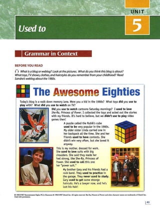 Grammar in Context
BEFORE YOU READ
n Whatis a blog orweblog? lookatthepictures. What doyou think this blog is about?
Whattoys,TVshows, clothes, andhairstylesdoyou rememberfrom yourchildhood? Read
Sandra's weblog aboutthe 1980s.
II The A•Mesgme Eighties
Today's blog is a walk down memory lane. Were you a kid in the 1980s? What toys did you use to
play with? W
hat did you use to watch on TV?
D
id you use to watch cartoons Saturday mornings? I used to love
She-Ra, Princess ofPower. I collected the toys and acted out the stories
with my friends. It's hard to believe, but we didn't use to play video
games then!
Apuzzle called the Rubik's cube
used to be very popular in the 1980s.
M
y older sister Linda carried one in
her backpackall the time. She and her
friends used to have contests. She
didn't win very often, but she loved it
anyway.
This is my mother, dressed for work.
She used to love suits with big
shoulders. She said they made her
feel strong, like She-Ra, Princess of
Power. She used to call this one
her "power suit."
My brother Gary and his friends had a
rock band. They used to pra.ctlce in
the garage. They never used to study.
Gary used to get some strange
haircuts. He's a lawyer now, and he's
lost his hair!
0 198511987 Entcn:ainmmt Righu PLC; Cbaranen 0 1985/1987 Mand lnc. All rights rcscrvcd. Sbe-Ra, Prillc~s of Pow« and other character names arc tNdemub of ~tattd Inc.
Used with permission.
 