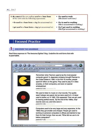 46 j UNrr 5
5. BE CAREFUL! Do not confuse used to + base form
of the verb with the following expressions:
• She used to work.
(She doesn't work now.)
• be used to +b ase form +-ing (be accustomed to)
•get used to +base form+ -ing (get accustomed .to)
Focused Practice
1 I DISCOVERTHE GRAMMAR
• She is used to working.
(She is accustomed to working.)
• She'll get used to working.
(She'll get accustomed to working.)
Read these responses to"TheAwesome EightiesNblog. Underline the verb forms thatrefer
to pasthabits.
@ Q 0 G) '@ Ihttp://www.theawesomeeightles.com
Remember when Pacman used to be the most popular
computer game? A Japanese company brought Pacman to
the United States in 1980. In the first 18 months, people
spent $1 billion on the game. They used to play it in video
arcades, on their computers, and even on special
wristwatches!
posted 02.12.06. Comments ( 14)
We used to listen to music on vinyl records.The quality
wasn't always very good, but we were used to it- it never
used to bother us. In 1982, CDs appeared. Then we got used
to hearing perfect sound. By the end of the 1980s, vinyl
records were out, and CDs were in.
posted 02.13.06. C<>mments (71
Computers used to be very large and very expensive. In the
1980s they got smaller and cheaper. People got used to
working on personal computers in offices and started to buy
them for their homes. Now we ask, "What did we use to do
before computers?"
p0$1ed 02.14.08. Co .o " nts' 11)
IDootlrMnt: DoM (32.496 uos)
 