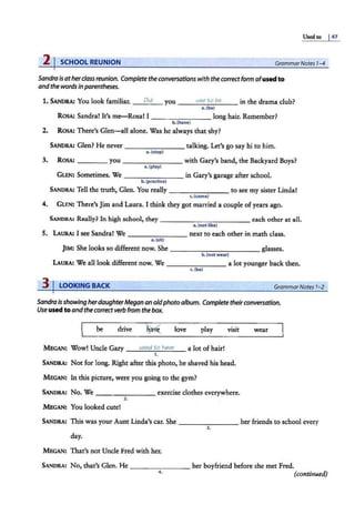 Used to I47
2 I SCHOOL REUNION GrammarNotes 1-4
Sandra is atherclass reunion. Complete the conversations with the correctform ofused to
and the wordsin parentheses.
1. SANDRA: You look familiar. _ _;O
_id
:___ you - ---'u
-"
s-'-
e_
t_
o_
b_
e__ in the drama club?
a.(be)
ROSA: Sandra! It's me-Rosal I - - - - - -- - long hair. Remember?
b.(have)
2. ROSA: There's Glen-all alone. Was he always that shy?
SANDRA: Glen? He never - - ------ talking. Let's go say hi to him.
a. (stop)
3. ROSA: _ ___ you - ------- with Gary's band, the Backyard Boys?
a.(play)
GLEN: Sometimes. We - -- - -- -- in Gary's garage after school.
b. (practice)
SANDRA: Tell the truth, Glen. You really-- - ---,--- to see my sister Linda!
c. (come)
4. GLEN: There's Jim and Laura. I think they got married a couple of years ago.
SANDRA: Really? In high school, they - - - -- - - - - --each other at all.
a. (not like)
5. LAURA: I see Sandra! We ________ next to each other in math class.
a.(sitl
jrM: She looks so different now. She - -- - - - -- - - - glasses.
b.(not wear)
LAURA: We all look different now. We -------- a lot younger back then.
c.(be)
3 I LOOKING BACK GrammarNotes 1-2
Sandra is showing herdaughterMegan an oldphotoalbum. Complete theirconversation.
Use used to andthe correct verb from the box.
be drive love play
MEGAN: Wow! Uncle Gary __
u_
s_
ed
___
w_hei
_"
""'"
e__ a lot of hair!
1.
visit
SANDRA: Not for long. Right after this photo, he shaved his head.
MEGAN: In this picture, were you going to the gym?
SANDRA: No. We - - - - ---- exercise clothes everywhere.
2.
MEGAN: You looked cute!
wear
SANDRA: This was your Aunt Linda's car. She -------- her friends to school every
3.
day.
MEGAN: That's not Uncle Fred with her.
SANDRA: No, that's Glen. He ________ her boyfriend before she met Fred.
4.
(continued)
 