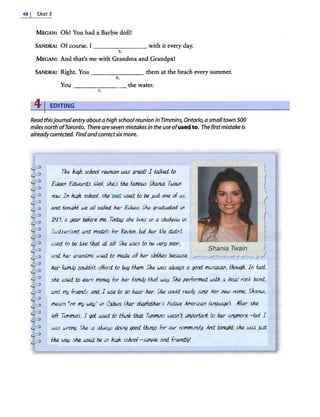 48 I UNIT 5
MEGAN: Oh! You had a Barbie doll!
SANDRA: Of course. I _______ with it every day.
s.
MEGAN: And that's me with Grandma and Grandpa!
SANDRA: Right. You - - - - - - - them at the beach every summer.
6.
You - - - - -- -the water.
7.
41EDITING
Read thisjournalentryabout a high school reunion in Timmins,Ontario,a small town 500
miles north ofToronto. Thereare seven mistakesIn the useofused to. The firstmistakeis
alreadycorrected. Find andcorrect sixmore.
Tke /ugh. sdtool rWUJn was greoi! J t.alked. f.o
£deen £4.ward.s iJ}eJ/, ske's thR. famous Slum.a. TwaJ,n
mw Jn /ugh. scltool, ske~ /JSed. f.o be. )IJst one of us,
and wni4hi we all called. h.er Weui. Sh.e gl'aduo/,ed. ;,n
19f3, a year before me. TC111aiJ sh.e lwes iJ'I a chaieoJA lt1
Swib..erland and mod£/s for f!evlon, hd h.er /Je cM.nZ
l<Sed. wbe. like thai at all! Ske /JSeS f,o be. very poor,
and h.er grandma used. f.o made all h.er cldJtes beumse ,.
Shania Twain
>
f
J
f

j
h.er family COt.J.ld.n't afford wbuy th.em. Sh.e was alwaus a l}OO(i. f!l<lSi,e.i.aJ'I, t.fttwgh. Jn fad,
ske used. wearn mofl(?f} for h.er fa.tllify thai wa,y. Ske performed. wdJi a /ocaJ rod< b:md.
and f!/!J frt.end.s and. I use f,o l}O hear ker. Sh.e COt.J.!d really Si.Ill}! Her new name, SJwlla,
metl.J'IS 'on my WOIJ' i// 0.]hva f.h.er st.e;fatftR.l''s f'/afiN-e Ameri.W1 /an()W)l)e). All.el' sh.e
left TiJ71111ins, J l}Ot used. f.o Uunk tJzai Tl!nmi11s wasn't llllpori,ad to h.er M!)tnOre -hd I
was wrong. Ske lS alwa.ys doing l}OO(i. !Junl}s for ow comm/Jllll;g.lv1d f.ord/,ikt. sh.e was )IJst
thR. wa,y ske l<Sed. be. ln Jw;lt. sdtool- siJ71p/e and. ftWld.ly!
 