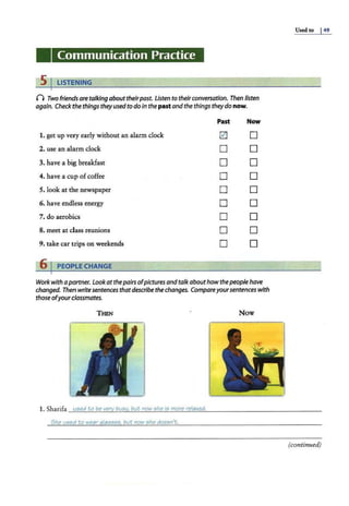 Communication Practice
5 I LISTENING
0 Two friends aretalking abouttheirpast. Listen to theirconversation. Then listen
again. Check the things theyusedto do in thepast andthe things theydo now.
Past Now
1. get up very early without an alarm clock 0 D
2. use an alarm clock D D
3. have a big breakfast D D
4. have a cup ofcoffee D D
5. look at the newspaper D D
6. have endl!ess energy D D
7. do aerobics D D
8. meet at class reunions D D
9. take car trips on weekends D D
6 I PEOPLE CHANGE
Work with apartner. Lookatthe pairsofpicturesandtalkabouthowthepeoplehave
changed. Then write sentences thatdescribe thechanges. Compareyoursentences with
those ofyourclassmates.
Now
1. Sharifa ue;ed to be very bue;y, but now ,;he i5 more relaxed.
She u5ed to wear ala,;e;ee;. but now she doe,;n"t.
Used to I49
(continued)
 