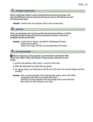7 I THE WAY I USEDTO BE
Workin smallgroups. Bringin apictureofyourselfwhenyou were muchyounger. Talk
aboutthe differences in howyou usedto beandhowyou are now. Whatdidyou use to do?
How didyou use to dress?
Example: I used to have very long hair. Now I wear my hair short.
B1 WRITING
Write a two-paragraph essay. Contrastyourlifein thepastandyourlife now. In the first
paragraph,describehowyourlife used to be atsome timein thepast. In the second
paragraph,describeyourlife today.
Eumple: I used to live in Russia. I attended St. Petersburg University.
In those days I used to . . .
Today I am living in Florida and attending Miami University .
9 I ON THE INTERNET
El Workinsmallgroups. Each grouppicks arecent decade (ten-yearperiod): 1950s,
1960s, 1970s, 1980s,or 1990s. Each memberofthe group does a web search on that
decade.
1. Look for the fashions, styles, music, or movies of that rime.
2. Share the information you find with your group.
Used to I51
3. As a group, share your information with the rest of the class. You can also bring in pictures
you find.
Example: Here are some examples of the clothes people used to wear in the 1960s.
Young girls really used to wear their skirts short . . .
And here are some examples of the way people used to wear their hair.
Boys used to let their hair grow very long . . .
 