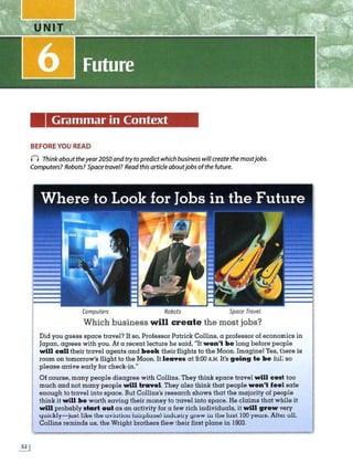 Grammar in Context
BEFORE YOU READ
n Think about theyear2050 and try to predict which business willcreate the mostjobs.
Computers? Robots? Space travel? Read this article aboutjobs ofthe future.
C
omputers Robots Spoce Travel
Which business will create the most jobs?
Did you guess space travel? If so, Professor Patrick Collins, a professor of economics in
Japan, agrees with you. At a recent lecture he said, "It won't be long before people
will call their travel agents and book their flights to the Moon. Imagine! Yes, there is
room on tomorrow's flight to the Moon. It leaves at 9:00 A.M. It's going to be full so
please arrive early for check-in."
Of course, many people disagree with Collins. They think space travel will cost too
much and not many people will travel. They also think that people won't feel safe
enough to travel into space. But Collins's research shows that the majority of people
think it will be worth saving their money to travel into space. He claims that while it
will probably start oul as an activity for a few rich individuals, it will grow very
quickly- just like the uviution (uirplune) imluslry 91ew in the last 100 years. After all,
Collins reminds us, the Wright brothers flew their first plane in 1903.
 