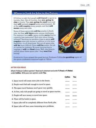 Future I53
e to oo fo obs in e e -- - - -- ~ =--
If Collins is right that people will travel to space a.s
tourists, then, like all tourists, they a re going to
stay in hotels. They are going to want tours and
they will certainly expect some entertainment. All
of this will require many people, and that will
me an many new jobs.
Some of these space jobs will b e similar to Earth
jobs, but they will have some unique challenges.
For instance, how will a space waiter serve food in
a gravity-free restaurant? And what about fitness
trainers? Teaching an aerobics class in space will
re quire some new moves in addition to a lot more
flexibility-in all directions! But not all space jobs
will be more diliicult. Some will be easier, the job
of a porter for instance. No more carrying heavy
luggage; it will just float along. Well, one thing is
certain about these space jobs-they won't be
boring!
PLEASE NOTE: If you missed this great lecture, Professor Collins is spe aking again at
the space conference tomorrow night at 7:00 P.M.
AFTER YOU READ
What'sProfessor Col/ins's opinion?Readeach statementandwriteT (True) orF (False)
underCollins. Writeyourown opinion underYou.
1. Space travel will create more jobs in the future.
2. People won't feel safe enough to travel in space.
3. The space travel business won't grow very quickly.
4. At first, only rich people are going to travel as space tourists.
S. People will save money to travel into space.
6. There will be hotels in space.
7. Space jobs will be completely different from Earth jobs.
8. Space jobs will have some interesting new problems.
Collins You
 