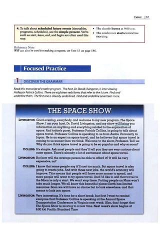 Futrtre I57
4. To talk about scheduledfuture events (timetables,
programs, schedules), use the simple present. Verbs
such as start, leave, end, and becin are often used this
way.
• The shuttle leaves at 9:00 A.M.
Reference Note
• The conference starts tomorrow
morning.
Will can also be used for making a request; see Unit 13 on page 146.
Focused Practice
1IDISCOVER THE GRAMMAR
Read this transcriptofa radio program. The host,Dr. DavidLivingston, is interviewing
Professor Patrick Collins. There are eighteen verb forms thatrefer to the future. Find and
underline them. Thefirst one is already underlined. Find andunderline seventeen more.
THE SPACE SHOW
LIVINGSTON: Good evening, everybody, and welcome to my new program, The Space
Show. I am your host, Dr. David Livingston, and my show will brinij you
information on anything and everything related to the exploration of
space. And today's guest, Professor Patrick Collins, is going to talk about
space travel. Professor Collins is speaking to us from Azabu University in
Japan. He is an expert on space travel, and he believes that space travel is
coming to us sooner than we think. Welcome to the show, Professor. Tell us:
Why do you think space travel is going to be so popular and why so soon?
COLLINS: It's simple. Ask moat people and they'll tell you they are very curious about
outer space. There's already a lot of excitement about spacetravel.
LIVINGSTON: But how will the average person be able to afford it? It will be very
expensive, no?
COLLDOll I know that some people say it'll cost too much. But space travel is also
going to create jobs. And with those new jobs, the world's economy will
improve. This means that people will have more money to spend, and
more people will want to try space travel.And I'd like to add that travel to
the Moonis only a start. We won't stop there. Putting peopleon Mars won't
take much longer. We all know this beautiful planetF.mth haa limited
resources. Soonwe will have no choice but to lookelsewhere, and that
means to lookinto space.
U'IJJ(GSTOif1 Very interesting.It's time for a short break. but first I want to remind
everyone that ProfessorCollins is speakingat the Annual Space
'l'ransportattonConference in Virginia next week. Also, don't forget that
The S,PCJCe Show la moving to a new time. Hezt week's showbegins at
8:00P.M. PacWc Standard Time.
 