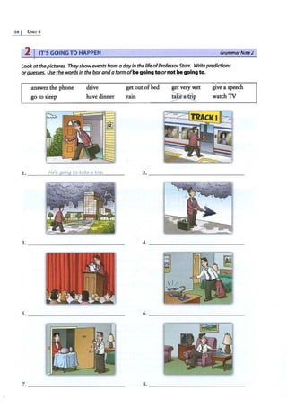 58 I UNIT 6
2 I IT'S GOING TO HAPPEN GrammarNate2
Lookatthepictures. Theyshowevents from adayin thelifeofProfessorStarr. Write predictions
orguesses. Use the words in the box and a form ofbe going to ornot be going to.
answer the phone
go to sleep
drive
have dinner
1. ____
H
-'
e
_
'$
_
g
,_
o
_
in
~
g
'-
t
_
o
_
t
-'-
a
-'
ke
;;....;...
a""'"
t-'
ri._
p,___
3. _______________
5. _______________
?. _ ______________
get out of bed get very wet give a speech
watch TV
ram
~
2. _______________
4. _____________~
6. _____________~
8. _______________
 