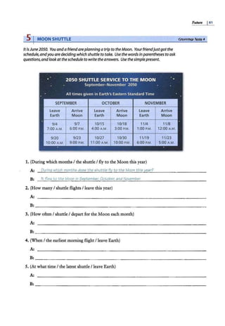 5 I MOON SHUTTLE
ItisJune 2050. You and a friendareplanning atrip to the Moon. Yourfriendjustgot the
schedule,andyou aredeciding which shuttle to take. Use the words inparentheses to ask
questions,and lookatthe schedule to write the answers. Use thesimplepresent.
• 2050 SHUTTLE SERVICE TO THE MOON
September- November 2050
All times given in Earth's Eastern Standard Time
•
' SEPTEMBER OCTOBER NOVEMBER
Leave Arrive Leave Arrive Leave Arrive
Earth Moon Earth Moon Earth Moon
914 9n 10/15 10/18 11/4 11/8
7:00 A.M. 6:00 P.M. 4:00 A.M. 3:00 P.M. 1:00 P.M. 12:00 A.M.
9/20 9/23 10/27 10/30
--
llmlllmllmlllmlillll I 11 .
1. (During which months I the shuttle I fly to the Moon this year)
A: Ourinq which monthi; doei; the i;huttle f(y to the Moon thii;year?
B: fr; ffiei;; to the Moon in September: October: and November:
2. (How many I shuttle flights I leave this year)
A:
Future I61
GrammarNott?4
B: ~~~~~~~~~~~~~~~~~~~~~~~~~~~~~~~~
3. (How often I shuttle I depart for the Moon each month)
A:
B: ~~~~~~~~~~~~~~~~~~~~~~~~~~~~~~~~-
4. (When I the earliest morning flight I leave Earth)
A:
B: ~~~~~~~~~~~~~~~~~~~~~~~~~~~~~~~~-
5. (At what time I the latest shuttle I leave Earth)
A:
B:~~~~~~~~~~~~~~~~~~~~~~~~~~~~~~~~-
 