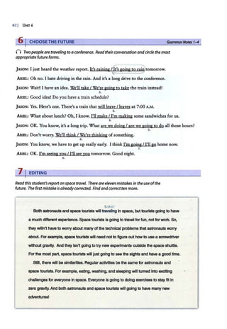 62 I UNIT6
6 I CHOOSETHE FUTURE GrommorNotes 1-4
n Two people are traveling to a conference. Readtheirconversation andcircle the most
appropriate future forms.
J ASON: I just heard the weather report. It's raining /~'s going to rai~tomorrow.
1
.-----
ARIEL: Oh no. I hate driving in the rain. And it's a long drive to the conference.
J ASON: Wait! I have an idea. We'll take I We're going to take the train instead!
2.
ARIEL: Good idea! Do you have a train schedule?
J ASON: Yes. H ere's one. There's a train that will leave/ leaves at 7:00 A.M.
3.
ARIEL: What about lunch? Oh, I know. I'll make I I'm making some sandwiches for us.
4.
J ASON: OK. You know, it's a long trip. What are we doing I are we going to do all those hours?
5.
ARIEL: Don't worry. We'll think I We're thinking of something.
6.
J ASON: You know, we have to get up really early. I think I'm going/ I'll go home now.
7.
ARIEL: OK. I'm seeing you/ I'll see you tomorrow. Good night.
8.
11EDITING
Read this student'sreporton space travel. There areeleven mistakes in the use ofthe
future. The firstmistake is already corrected. Findandcorrect ten more.
travel
Botll astronauts and space tourists wlll.tfaveilAg In space, but tourists going to have
a much different experience. Space tourists Is going to travel for fun, not for work. So,
they willn't have to worry about manyof the technical problems that astronauts worry
about. For example, space tourists will need not to figure out how to use a screwdriver
without gravity. And they Isn'tgoing to try new experiments outside the space shuttle.
For the most part, space tourists wlll just going to see the sights and have a good time.
Still, there wlll be simllaritles. Regular activities be the same for astronauts and
space tourists. For example, eating, washing, and sleeplng will turned Into exciting
challenges for everyone in space. Everyone ls going to doing exercises to stay frt in
zero gravity. And both astronauts and space tourists will going to have many new
adventuresI
 