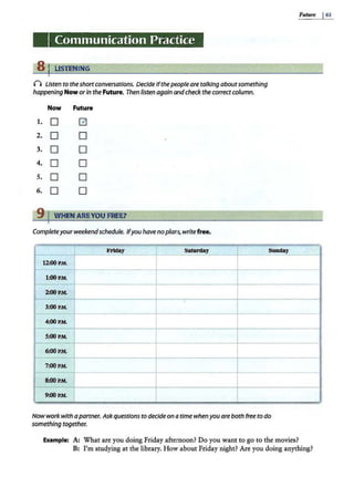 Communication Practice
s 1 LISTENING
() Listen to theshortconversations. Decide ifthepeopleare talking aboutsomething
happening Now orin the Future. Then listen again and check thecorrectcolumn.
Now Future
1. D G
2. D D
3. D D
4. D D
5. D D
6. D D
9 IWHEN AREYOU FREE?
Completeyourweekendschedule. Ifyou have noplans, writefree•
. Fridl!y Saturday
12.-00 P.M.
l:OOP.M.
2:00P.M.
3:00 P.M.
t--
4:00P.M.
S:OO P
.M.
6:00P.M.
- 7:00P.M.
8:00 P.M.
9:00P.M.
Sunday
Nowwork with apartner. Ask questions to decideon atime when you are both free to do
something together.
..
Example: A: What are you doing Friday afternoon? Do you want to go to the movies?
Future I63
.
B: I'm studying at the library. How about Friday night? Are you doing anything?
 