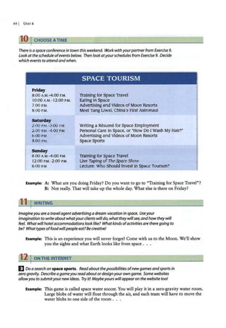 64 I UNrr 6
10 I CHOOSE ATIME
There is a space conference in town this weekend. Work with yourpartnerfrom Exercise 9.
Lookatthe schedule ofevents below. Then lookatyourschedules from Exercise 9. Decide
which events to attend andwhen.
Friday
8:00 A.M.-4:00 P
.M.
10:00 A.M.- 12:00 P.M.
7:00P.M.
8:00 P.M.
Saturday
2:00 P
.M.- 3:00 P
.M.
2:00 P.M.-4:00 P
.M.
6:00 P.M.
8:00 P.M.
Sunday
SPACE TOURISM
Training for Space Travel
Eating in Space
Advertising and Videos ofMoon Resorts
Meet Yang Liwei, China·s First Astronaut
Writing a Resume for Space Employment
Personal care in Space, or 'How Do I wash My Hair?'
Advertising and Videos ofMoon Resorts
Space Sports
Training for Space Travel
I
8:00 A.M.-4:00 P
.M.
I 2:00 P
.M.- 2:00 P.M.
6:00 P.M.
Live Taping ofTheSpace Show
Lecture: Who Should Invest in Space Tourism? _ l
Example: A: What are you doing Friday? Do you want to go to "Training for Space Travel"?
B: Not really. That will take up the whole day. What else is there on Friday?
r11 I WRITING
Imagineyou are a travelagentadvertising adream vacation in space. Useyour
imagination to write aboutwhatyourclients will do, what theywillsee,and howtheywill
feel. What willhotel accommodations look like? Whatkinds ofactivities are there going to
be? Whattypes offood willpeople eat? Be creative!
Example: This is an experience you will never forget! Come with us to the Moon. We'll show
you the sights and what Earth looks like from space .
'12 I ONTHE INTERNET
IJ Do a search on space sports. Read about thepossibilities ofnewgames andsports in
zero gravity. Describe agameyou readabout ordesignyourown game. Some websites
allowyou tosubmityour new ideas. Tryit/ Maybeyours will appearon the website too!
Example: This game is called space water soccer. You will play it in a zero-gravity water room.
Large blobs of water will float through the air, and each team will have to move the
water blobs to one side of the room . . .
 
