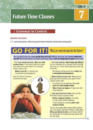 Grammar in Context
BEFORE YOU READ
n Lookat thepicture. Whatis the girl thinking? Readthisarticleabout setting goals.
letInI] •Iiii Wbatareyourdreamsforthefuture?
Are you going to get your degree bythe time you're 22?Willyou startyour own business before you
tum 40?We all have dreams, but they'll remain just dreams until we change them to goals. Here's how.
PUTYOUR DREAMS DN PAPER. After youwrite
a dream down, it will start to become agoal.
Your path will be a lot clearer. For example,
Latoya Jones wrote:
BeforeI turn 30, I'mgoing to be
asuccessful businessperson.
Now her dream is starting
to become her goal.
LIST YOUR REASONS. When things get difficult,
you can read this list to yourself and it will help
you to go on.This is what Latoya put at the top
of her list:
My parents will be proud of me when I'm
asuccessful businessperson.
WRITEDOWN A
NACTIO
NPLAN
. What areyou
planning to doto achieve your goal? Thisis
Latoya'saction plan:
I'mgoing to goto business school as
soon as I save enough money.
When I have my degree, I'll get ajobwith
a big company.
TAKE YOUR FIRST STEPSTODAY
. Here are the
first steps Latoya is going to take:
Before I apply to schools, I'm going
to order some school catalogs.
I won't decideon aschool until I visit
several of them.
You can do exactly what Latoya did to achieve
your owngoals. Keep this article ina safeplace.
When you decidetostart, you'll know what to
do. Remember, the longest journey starts with
the first step!
 
