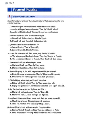68 j UNIT7
Focused Practice
1 I DISCOVERTHE GRAMMAR
Readthe numberedsentence. Then circletheletterofthetwo sentences thathave
asimilarmeaning.
1. Amber will open her own business when she finishes school.
a. Amber will open her own business. Then she'll finish school.
@ Amber will finish school. Then she'll open her own business.
2. Denzell won't quit until he finds another job.
a. Denzell will find another job. Then he'll quit.
b. Denzell will quit. Then he'll find another job.·
3. Jake will retire as soon as he turns 60.
a. Jake will retire. Then he'll turn 60.
b. Jake will turn 60. Then he'll retire.
4. After the Morrisons sell their house, they'll move to Florida.
a. The Morrisons will sell their house. Then they'll move to Florida.
b. The Morrisons will move to Florida. Then they'll sell their house.
S. Marisa will call you when she gets home.
a. Marisa will call you. Then she'll get home.
b. Marisa will get home. Then she'll call you.
6. Dimitri is going to live with his parents until he gets married.
a. Dimitri is going to get married. Then he'll live wit)l his parents.
b. Dimitri will live with his parents. Then he'll get married.
7. While Li-jing is in school, she'll work part-time.
a. Li-jing will finish school. Then she'll get a pan-time job.
b. Li-jing will go to school. At the same time she'll have a part-time job.
8. By the time Marta gets her diploma, she'll be 21.
a. Marta will get her diploma. Then she'll turn 21.
b. Marta will turn 21. Then she'll get her diploma.
9. Adel and Farah won't buy a house until their son is two years old.
a. They'll buy a house. Then their son will turn two.
b. Their son will turn two. Then they'll buy a house.
10. Ina will live in Paris while she studies French cooking.
a. First she'll study French cooking. Then she will move to Paris.
b. She'll study French cooking. At the same time, she'll live in Paris.
 