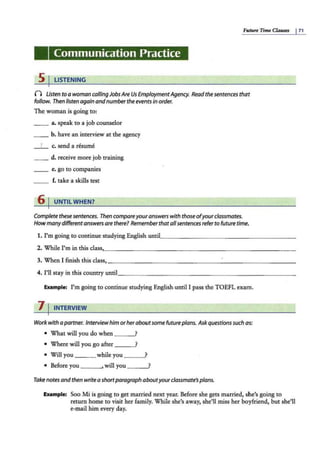Future Time Clauses I71
Communication Practice
5 I LISTENING
0 listen to a woman callingJobsAre Us EmploymentAgency. Readthe sentences that
follow. Then listen again and number the events in order.
The woman is going to:
_ _ a. speak to a job counselor
_ _ b. have an interview at the agency
_ I_ c. send a resume
__ d. receive more job training
__ e. go to companies
__ f. take a skills test
6 I UNTIL WHEN?
Complete thesesentences. Then compareyouranswerswith those ofyour classmates.
How manydifferentanswers are there? Remember that allsentences referto future time.
1. I'm going to continue studying English unu
·'---- - ------ --------
2. While I'm in this class,_ ________________ ____ ___ _ _ _
3. When I finish this class,_ ____ _ ____ ___ ______ ____ ___
4. I'll stay in this country until_ _______________________
Example: I'm going to continue studying English.until I pass the TOEFL exam.
7 I INTERVIEW
Workwith a partner. Interviewhim orheraboutsome future plans. Askquestionssuch as:
• What will you do when ?
• Where will you go after --~
• Will you while you --~
• Before you ___ ,will you --~
Take notes and then writea shortparagraph aboutyourclassmate'splans.
Example: Soo Mi is going to get married next year. Before she gets married, she's going to
return home to visit her family. While she's away, she'll miss her boyfriend, but she'll
e-mail him every day.
 