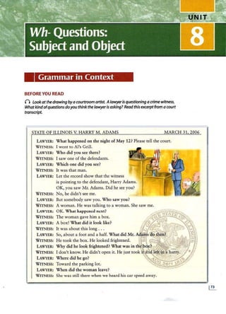 Grammar in Context
BEFORE YOU READ
() Look at the drawing byacourtroom artist. Alawyeris questioning acrime witness,
Whatkindofquestions doyou think the lawyeris asking? Readthis excerptfrom a court
transcript.
STATE OF ILLINOIS V. HARRY M. ADAMS MARCH 31 2006
LAWYER: What happened on the night of May 12? Please tell the court.
WITNESS: I went to Al's Grill.
LAWYER: Who did you see there?
WITNESS: I saw one of the defendants.
LAWYER: Which one did you see?
WITNESS: It was that man.
LAWYER:
WITNESS:
LAWYER:
WITNESS:
LAWYER:
WITNESS:
LAWYER:
WITNESS:
LAWYER:
WITNESS:
LAWYER:
WITNESS:
LAWYER:
WITNESS:
LAWYER:
WITNESS: She was still there when we heard his car speed away.
 