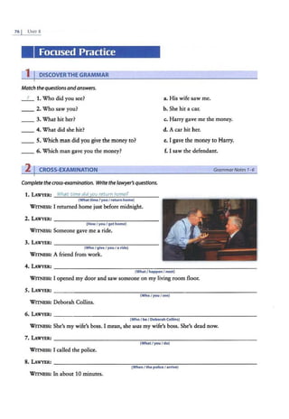 76 I UNIT 8
Focused Practice
1 I DISCOVER THE GRAMMAR
Match the questionsandanswers.
_ f _ 1. Who did you see?
__ 2. Who saw you?
a. His wife saw me.
b. She hit a car.
__ 3. What hit her? c. Harry gave me the money.
4. What did she hit? d. A car hit her.
__ 5. Which man did you give the money to?
__ 6. Which man gave you the money?
e. I gave the money to Harry.
f. I saw the defendant.
2 I CROSS-EXAMINATION
Complete the cross-examination. Write thelawyer's questions.
1. LAWYER: What time did you return home?
(What timeI you I return home)
WITNESS: I returned home just before midnight.
(HowI you I gethome)
WITNESS: Someone gave me a ride.
(Who I give / you I a ride)
WITNESS: A friend from work.
(What/happen I next)
WITNESS: I opened my door and saw someone on my living room floor.
(Who I you I see)
WITNESS: Deborah Collins.
(Who I beI Deborah Collins)
GrammarNotes 1-6
WITNESS: She's my wife's boss. I mean, she was my wife's boss. She's dead now.
(WhatI you I do)
WITNESS: I called the police.
8.LAWYER: -------- - ----- - - --------------
(When / the police I arrive)
WITNESS: In about 10 minutes.
 