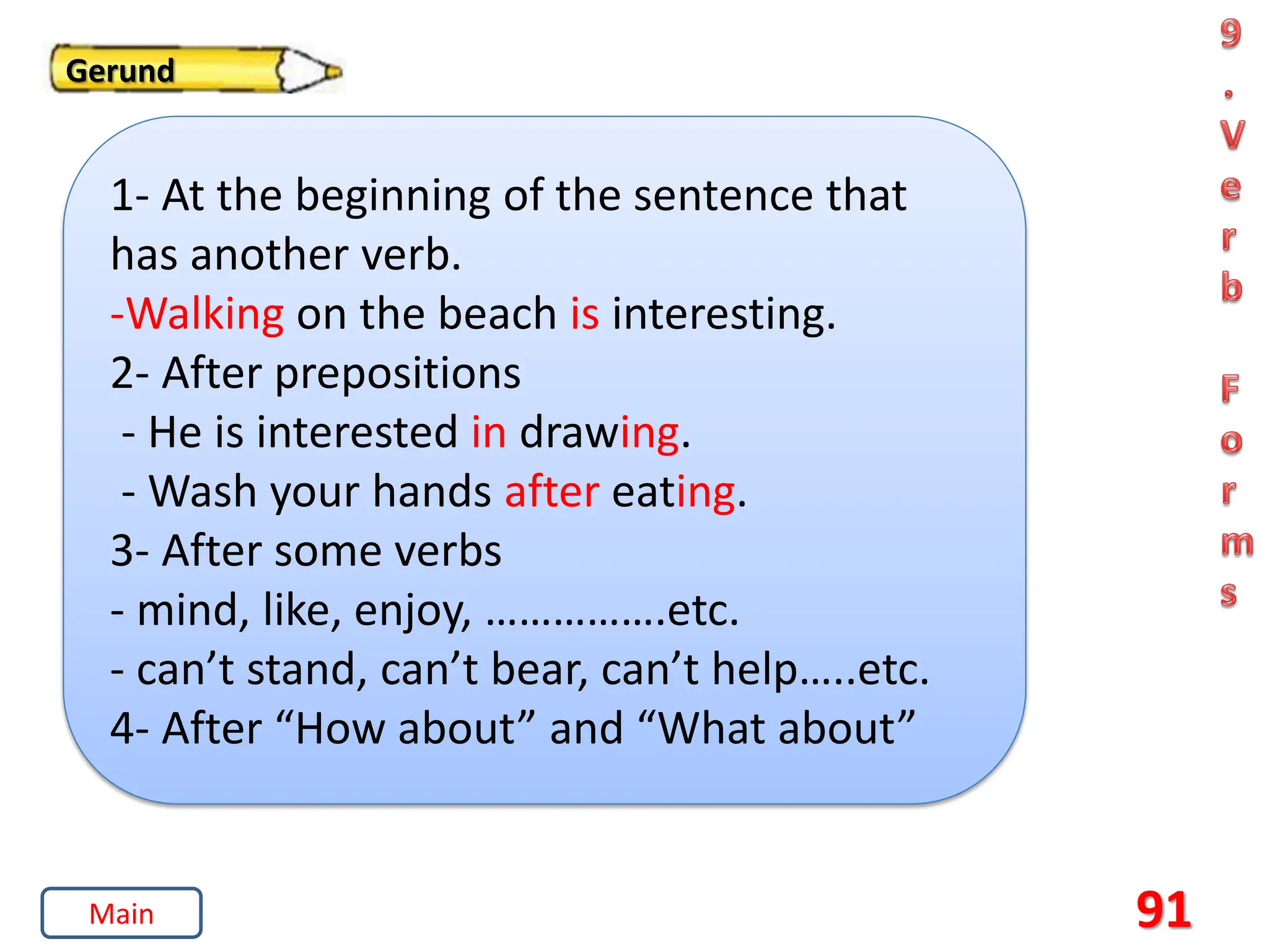 91
Gerund
1- At the beginning of the sentence that
has another verb.
-Walking on the beach is interesting.
2- After prepositions
- He is interested in drawing.
- Wash your hands after eating.
3- After some verbs
- mind, like, enjoy, …………….etc.
- can’t stand, can’t bear, can’t help…..etc.
4- After “How about” and “What about”
Main
 