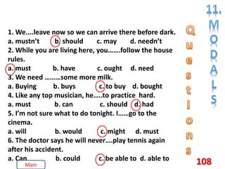 108
1. We....leave now so we can arrive there before dark.
a. mustn’t b. should c. may d. needn’t
2. While you are living here, you…….follow the house
rules.
a. must b. have c. ought d. need
3. We need ………some more milk.
a. Buying b. buys c. to buy d. bought
4. Like any top musician, he…..to practice hard.
a. must b. can c. should d. had
5. I’m not sure what to do tonight. I……go to the
cinema.
a. will b. would c. might d. must
6. The doctor says he will never….play tennis again
after his accident.
a. Can b. could c. be able to d. able to
Main
 
