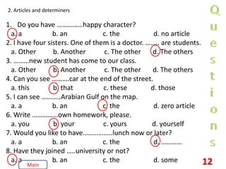 2. Articles and determiners
1. Do you have ……………happy character?
a. a b. an c. the d. no article
2. I have four sisters. One of them is a doctor. …….. are students.
a. Other b. Another c. The other d. The others
3. ………new student has come to our class.
a. Other b. Another c. The other d. The others
4. Can you see ……….car at the end of the street.
a. this b. that c. these d. those
5. I can see ………..Arabian Gulf on the map.
a. a b. an c. the d. zero article
6. Write ……………own homework, please.
a. you b. your c. yours d. yourself
7. Would you like to have……………..lunch now or later?
a. a b. an c. the d. …………
8. Have they joined …..university or not?
a. a b. an c. the d. some 12
Main
 