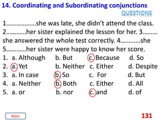 131
14. Coordinating and Subordinating conjunctions
1………………she was late, she didn’t attend the class.
2…………her sister explained the lesson for her. 3………
she answered the whole test correctly. 4…………she
5…………her sister were happy to know her score.
1. a. Although b. But c. Because d. So
2. a. Yet b. Neither c. Either d. Despite
3. a. In case b. So c. For d. But
4. a. Neither b. Both c. Either d. All
5. a. or b. nor c. and d. of
Main
 