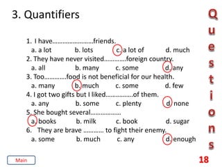 3. Quantifiers
18
1. I have……………………friends.
a. a lot b. lots c. a lot of d. much
2. They have never visited………….foreign country.
a. all b. many c. some d. any
3. Too………….food is not beneficial for our health.
a. many b. much c. some d. few
4. I got two gifts but I liked…………….of them.
a. any b. some c. plenty d. none
5. She bought several………………
a. books b. milk c. book d. sugar
6. They are brave ………… to fight their enemy.
a. some b. much c. any d. enough
Main
 