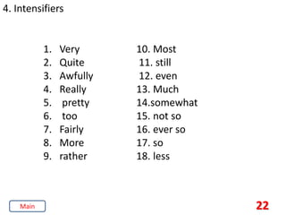 22
4. Intensifiers
1. Very
2. Quite
3. Awfully
4. Really
5. pretty
6. too
7. Fairly
8. More
9. rather
10. Most
11. still
12. even
13. Much
14.somewhat
15. not so
16. ever so
17. so
18. less
Main
 