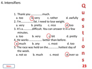 23
4. Intensifiers
1. Thank you …………….much.
a. too b. very c. rather d. awfully
2. I’m………………fat. I need to lose weight.
a. very b. pretty c. nice d. too
3. It’s a………….difficult. You can answer it in a few
minutes.
a. too b. very c. bit d. pretty
4. He works ……………… better than before.
a. much b. any c. most d. too
5. The race was held on the……………hottest day of
the week.
a. not so b. much c. most d. ever so
Main
 