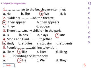 1. Subject Verb Agreement
1.……………….go to the beach every summer.
a. He b. She c. We d. It
2. Suddenly, …………..on the theatre.
a. they appear b. they appears
c. they d. appear
3. There ……….many children in the park.
a. is b. has c. plays d. are
4. Mona and Hind …………together.
a. study b. studies c. studying d. students
5. People …………..watching television.
a. likely b. like c. likes d. liking
6. ……..is writing the letter now.
a. I b. He c. We d. They
5
Main
 