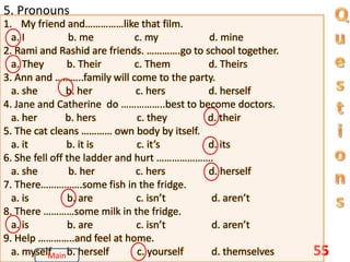 55
5. Pronouns
1. My friend and……………like that film.
a. I b. me c. my d. mine
2. Rami and Rashid are friends. ………….go to school together.
a. They b. Their c. Them d. Theirs
3. Ann and ………..family will come to the party.
a. she b. her c. hers d. herself
4. Jane and Catherine do ……………..best to become doctors.
a. her b. hers c. they d. their
5. The cat cleans ………… own body by itself.
a. it b. it is c. it’s d. its
6. She fell off the ladder and hurt ………………….
a. she b. her c. hers d. herself
7. There…………….some fish in the fridge.
a. is b. are c. isn’t d. aren’t
8. There …………some milk in the fridge.
a. is b. are c. isn’t d. aren’t
9. Help …………..and feel at home.
a. myself b. herself c. yourself d. themselves
Main
 