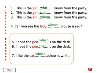 56
6
.
R
e
l
a
t
i
v
e
P
r
o
n
o
u
n
s
1. This is the girl …………….I know from the party.
2. This is the girl …………….I know from the party.
3. This is the girl …………….I know from the party.
4. Can you see the lady ……….…..blouse is red?
who
that
whom
whose
5. I need the pen…………is on the desk.
6. I need the pen…………is on the desk.
7. I like the cat…………..colour is white.
which
that
whose
Main
 