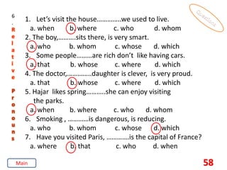 58
6
.
R
e
l
a
t
i
v
e
P
r
o
n
o
u
n
s
1. Let’s visit the house…………..we used to live.
a. when b. where c. who d. whom
2. The boy,……….sits there, is very smart.
a. who b. whom c. whose d. which
3. Some people………are rich don’t like having cars.
a. that b. whose c. where d. which
4. The doctor,…………..daughter is clever, is very proud.
a. that b. whose c. where d. which
5. Hajar likes spring………..she can enjoy visiting
the parks.
a. when b. where c. who d. whom
6. Smoking , …………is dangerous, is reducing.
a. who b. whom c. whose d. which
7. Have you visited Paris, ………….is the capital of France?
a. where b. that c. who d. when
Main
 
