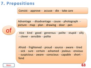 63
of
Consist – approve – accuse – die – take care
Advantage – disadvantage – cause – photograph –
picture – map – plan – drawing – door – pen
nice – kind – good – generous – polite – stupid – silly
– clever – sensible – polite
Afraid – frightened – proud – source – aware – tired
– sick – sure – certain – ashamed – jealous – envious
– suspicious – aware – conscious – capable - short –
fond
Main
 