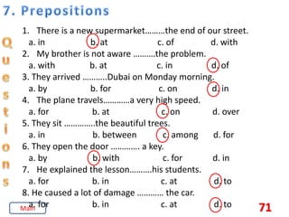 71
1. There is a new supermarket………the end of our street.
a. in b. at c. of d. with
2. My brother is not aware ……….the problem.
a. with b. at c. in d. of
3. They arrived ………..Dubai on Monday morning.
a. by b. for c. on d. in
4. The plane travels…………a very high speed.
a. for b. at c. on d. over
5. They sit …………..the beautiful trees.
a. in b. between c. among d. for
6. They open the door …………. a key.
a. by b. with c. for d. in
7. He explained the lesson……….his students.
a. for b. in c. at d. to
8. He caused a lot of damage ………… the car.
a. for b. in c. at d. to
Main
 