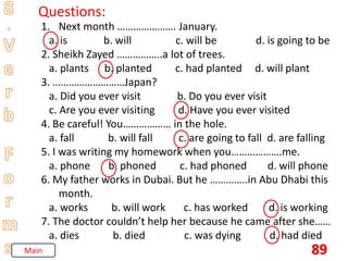 89
Questions:
1. Next month …………………. January.
a. is b. will c. will be d. is going to be
2. Sheikh Zayed ……………..a lot of trees.
a. plants b. planted c. had planted d. will plant
3. ………………………Japan?
a. Did you ever visit b. Do you ever visit
c. Are you ever visiting d. Have you ever visited
4. Be careful! You……………… in the hole.
a. fall b. will fall c. are going to fall d. are falling
5. I was writing my homework when you……………….me.
a. phone b. phoned c. had phoned d. will phone
6. My father works in Dubai. But he …………..in Abu Dhabi this
month.
a. works b. will work c. has worked d. is working
7. The doctor couldn’t help her because he came after she……
a. dies b. died c. was dying d. had died
Main
 