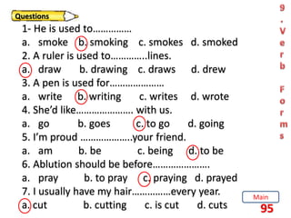 95
Questions
1- He is used to……………
a. smoke b. smoking c. smokes d. smoked
2. A ruler is used to…………..lines.
a. draw b. drawing c. draws d. drew
3. A pen is used for…………………
a. write b. writing c. writes d. wrote
4. She’d like…………………. with us.
a. go b. goes c. to go d. going
5. I’m proud ………………..your friend.
a. am b. be c. being d. to be
6. Ablution should be before………………….
a. pray b. to pray c. praying d. prayed
7. I usually have my hair……………every year.
a. cut b. cutting c. is cut d. cuts
Main
 