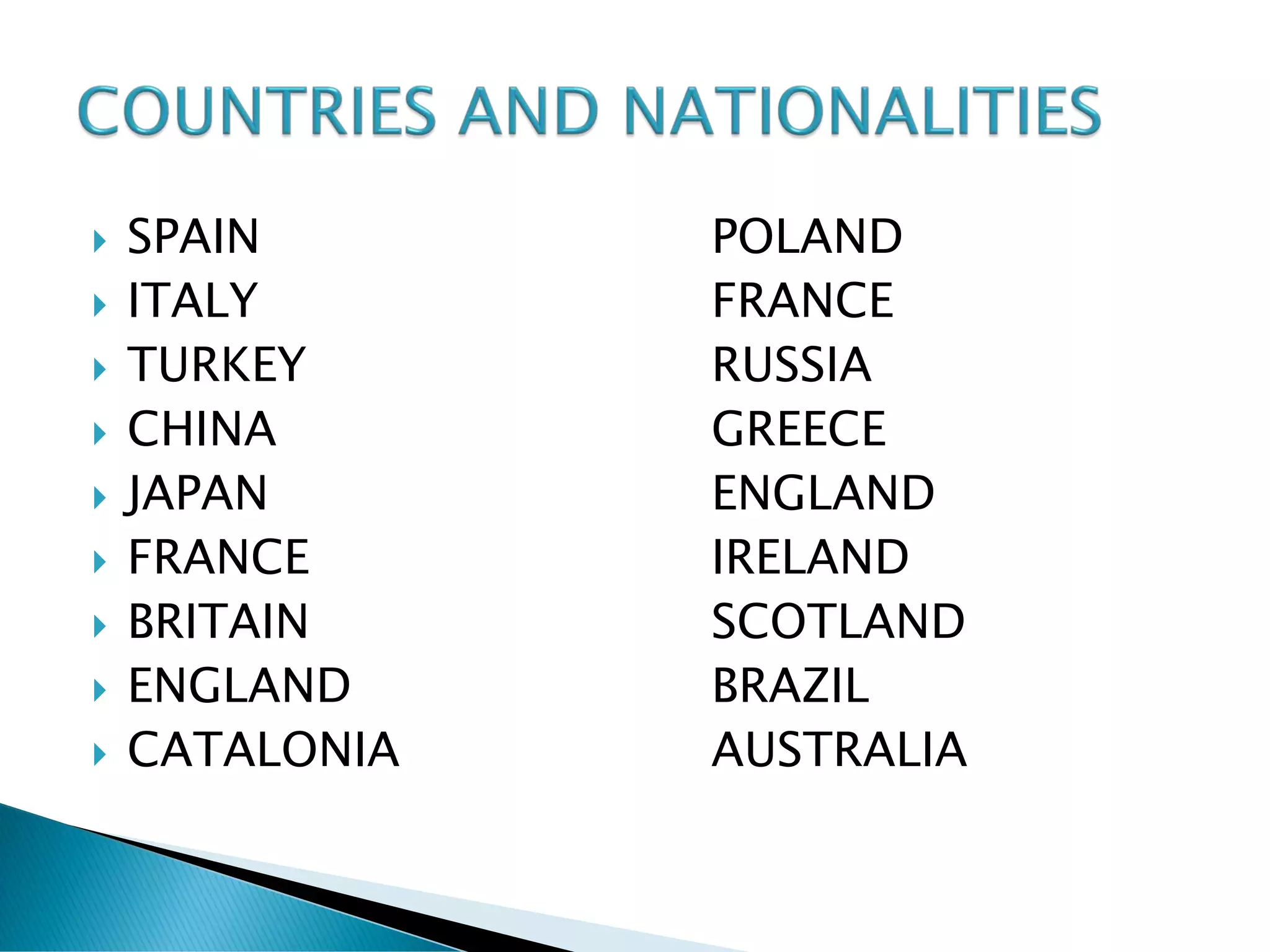    SPAIN       POLAND
   ITALY       FRANCE
   TURKEY      RUSSIA
   CHINA       GREECE
   JAPAN       ENGLAND
   FRANCE      IRELAND
   BRITAIN     SCOTLAND
   ENGLAND     BRAZIL
   CATALONIA   AUSTRALIA
 