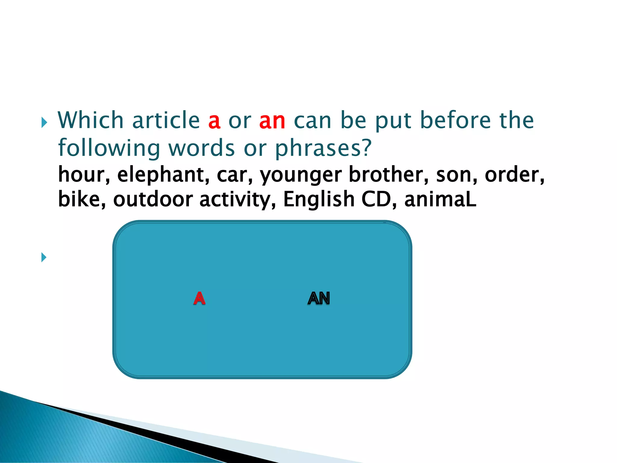    Which article a or an can be put before the
    following words or phrases?
    hour, elephant, car, younger brother, son, order,
    bike, outdoor activity, English CD, animaL
                            A

 