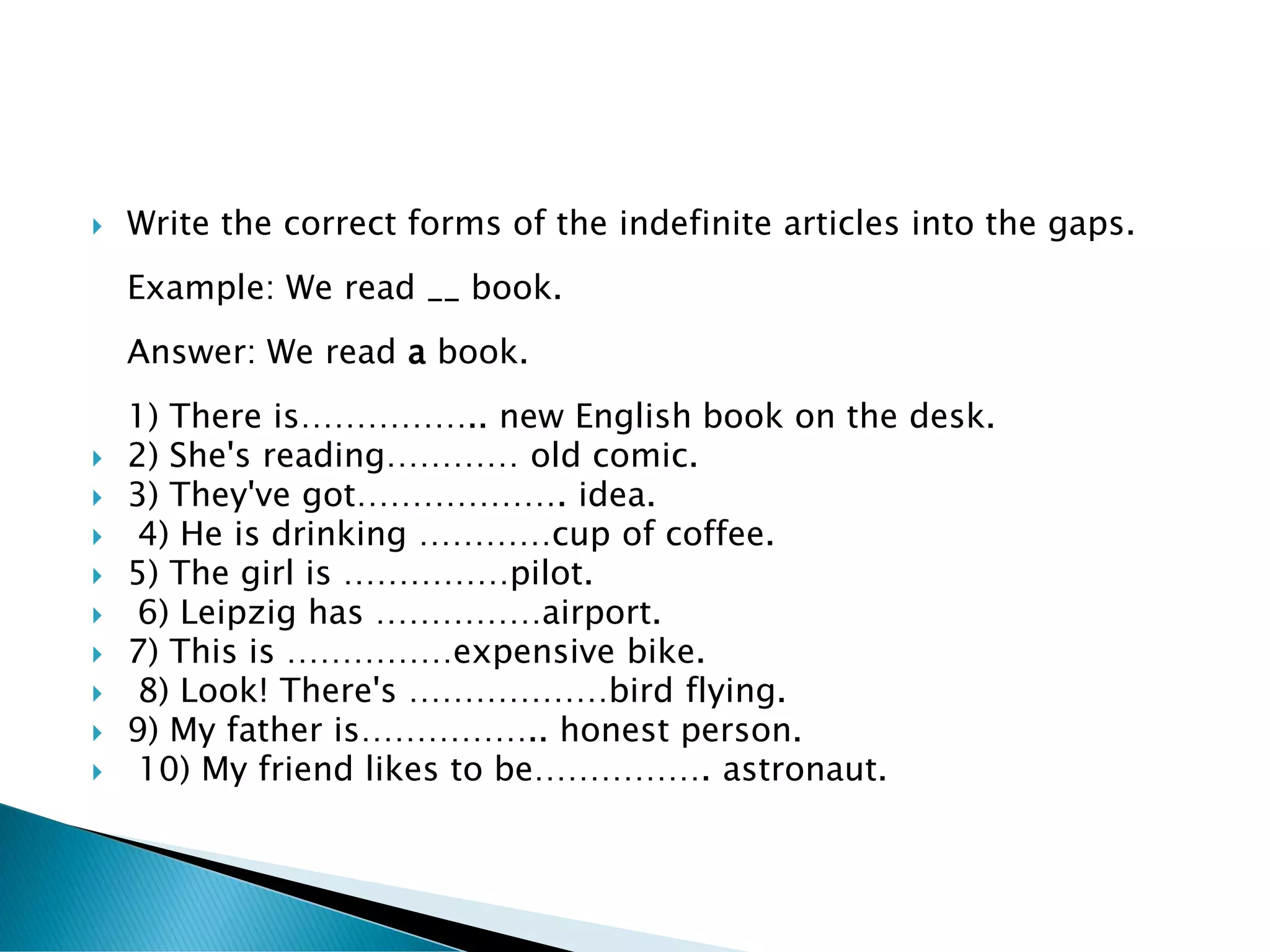    Write the correct forms of the indefinite articles into the gaps.
    Example: We read __ book.
    Answer: We read a book.
    1) There is…………….. new English book on the desk.
   2) She's reading………… old comic.
   3) They've got………………. idea.
   4) He is drinking …………cup of coffee.
   5) The girl is ……………pilot.
   6) Leipzig has ……………airport.
   7) This is ……………expensive bike.
   8) Look! There's ………………bird flying.
   9) My father is…………….. honest person.
   10) My friend likes to be……………. astronaut.
 