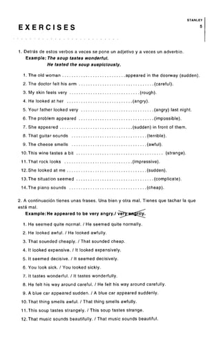 STANLEY
E X E R C I S E S 5
1. Detras de estos verbos a veces se pone un adjetivo y a veces un adverbio.
Example: The soup tastes wonderful.
He tasted the soup suspiciously.
1. The old woman appeared in the doorway (sudden).
2. The doctor felt his arm (careful).
3. My skin feels very (rough).
4. He looked at her (angry).
5. Your father looked very (angry) last night.
6. The problem appeared (impossible).
7. She appeared (sudden) in front of them.
8. That guitar sounds (terrible).
9. The cheese smells (awful).
10.This wine tastes a bit (strange).
11.That rock looks (impressive).
12. She looked at me (sudden).
13.The situation seemed (complicate).
14.The piano sounds (cheap).
2. A continuacion tienes unas frases. Una bien y otra mal. Tienes que tachar la que
esta mal.
Example: He appeared to be very angry./
1. He seemed quite normal. / He seemed quite normally.
2. He looked awful. / He looked awfully.
3. That sounded cheaply. / That sounded cheap.
4. It looked expensive. / It looked expensively.
5. It seemed decisive. / It seemed decisively.
6. You look sick. / You looked sickly.
7. It tastes wonderful. / It tastes wonderfully.
8. He felt his way around careful. / He felt his way around carefully.
9. A blue car appeared sudden. / A blue car appeared suddenly.
10.That thing smells awful. / That thing smells awfully.
11.This soup tastes strangely. / This soup tastes strange.
12.That music sounds beautifully. / That music sounds beautiful.
 