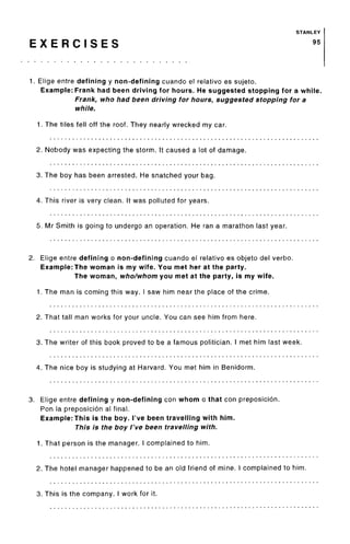 STANLEY
E X E R C I S E S 95
1. Elige entre defining y non-defining cuando el relative es sujeto.
Example: Frank had been driving for hours. He suggested stopping for a while.
Frank, who had been driving for hours, suggested stopping for a
while.
1. The tiles fell off the roof. They nearly wrecked my car.
2. Nobody was expecting the storm. It caused a lot of damage.
3. The boy has been arrested. He snatched your bag.
4. This river is very clean. It was polluted for years.
5. Mr Smith is going to undergo an operation. He ran a marathon last year.
2. Elige entre defining o non-defining cuando el relative es objeto del verbo.
Example: The woman is my wife. You met her at the party.
The woman, who/whom you met at the party, is my wife.
1. The man is coming this way. I saw him near the place of the crime.
2. That tall man works for your uncle. You can see him from here.
3. The writer of this book proved to be a famous politician. I met him last week.
4. The nice boy is studying at Harvard. You met him in Benidorm.
3. Elige entre defining y non-defining con whom o that con preposicion.
Ron la preposicion al final.
Example: This is the boy. I've been travelling with him.
This is the boy I've been travelling with.
1. That person is the manager. I complained to him.
2. The hotel manager happened to be an old friend of mine. I complained to him.
3. This is the company. I work for it.
 