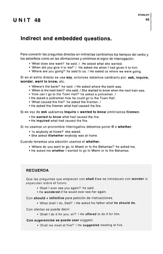 STANLEY
U N I T 48 96
Indirect and embedded questions.
Para convertir las preguntas directas en indirectas cambiamos los tiempos del verbo y
los adverbios como en las afirmaciones y omitimos el signo de interrogacion.
• 'What does she want?' he said. / He asked what she wanted.
• 'When did you give it to me?' / He asked me when I had given it to him.
• 'Where are you going?' he said to us. / He asked us where we were going.
Si en el estilo directo se usa say, entonces debemos cambiarlo por: ask, inquire,
wonder, want to know, etc.
• 'Where's the bank?' he said. / He asked where the bank was.
• 'When is the next train?' she said. / She wanted to know when the next train was.
• 'How can I go to the Town Hall?' he asked a policeman. /
• He asked a policeman how he could go to the Town Hall.
• 'What caused the fire?' he asked the firemen. /
• He asked the firemen what had caused the fire.
Si en vez de ask usaramos inquire o wanted to know omitirfamos firemen.
• He wanted to know what had caused the fire.
• He inquired what had caused the fire.
Si no usamos un pronombre interrogativo debemos poner if o whether.
• 'Is anybody at home?' she asked.
• She asked if/whether anybody was at home.
Cuando tenemos una eleccion usamos el whether.
• 'Where do you want to go, to Miami or to the Bahamas?' he asked me.
• He asked me whether I wanted to go to Miami or to the Bahamas.
RECUERDA
Que las preguntas que empiecen con shall I/we se introducen con wonder si
especulan sobre el future.
• 'Shall I ever see you again?' he said.
• He wondered if he would ever see her again.
Con should + infinitive para peticion de instrucciones.
• 'What shall I do, Dad?' / He asked his father what he should do.
Con ofertas se puede decir:
• 'Shall 1do it for you, sir?' / He offered to do it for him.
Con sugerencias se puede usar suggest.
• 'Shall me meet at five?' / He suggested meeting at five.
 