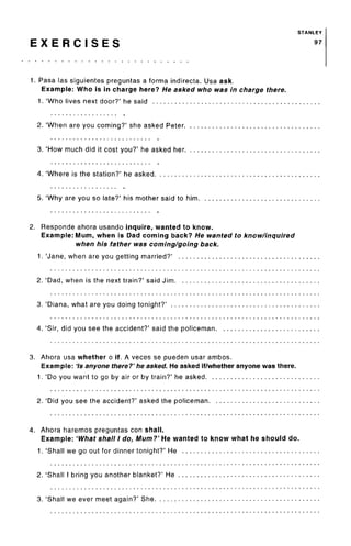 STANLEY
E X E R C I S E S 97
1. Pasa las siguientes preguntas a forma indirecta. Usa ask.
Example: Who is in charge here? He asked who was in charge there.
1. 'Who lives next door?' he said
2. 'When are you coming?' she asked Peter
3. 'How much did it cost you?' he asked her. .. .
4. 'Where is the station?' he asked
5. 'Why are you so late?' his mother said to him.
2. Responde ahora usando inquire, wanted to know.
Example: Mum, when is Dad coming back? He wanted to know/inquired
when his father was coming/going back.
1. 'Jane, when are you getting married?'
2. 'Dad, when is the next train?' said Jim
3. 'Diana, what are you doing tonight?'
4. 'Sir, did you see the accident?' said the policeman.
3. Ahora usa whether o if. A veces se pueden usar ambos.
Example: 7s anyone there?' he asked. He asked if/whether anyone was there.
1. 'Do you want to go by air or by train?' he asked
2. 'Did you see the accident?' asked the policeman. .
4. Ahora haremos preguntas con shall.
Example: 'What shall I do, Mum?' He wanted to know what he should do.
1. 'Shall we go out for dinner tonight?' He
2. 'Shall I bring you another blanket?' He
3. 'Shall we ever meet again?' She
 