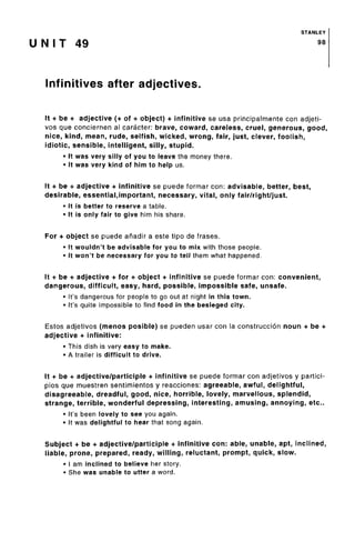 STANLEY
U N I T 49 SB
Infinitives after adjectives.
It + be + adjective (+ of + object) + infinitive se usa principalmente con adjeti-
vos que conciernenal caracter: brave, coward, careless, cruel, generous, good,
nice, kind, mean, rude, selfish, wicked, wrong, fair, just, clever, foolish,
idiotic, sensible, intelligent, silly, stupid.
• It was very silly of you to leave the money there.
• It was very kind of him to help us.
It + be + adjective + infinitive se puede formar con: advisable, better, best,
desirable, essential,important, necessary,vital, only fair/right/just.
• It is better to reserve a table.
• It is only fair to give him his share.
For + object se puede afiadir a este tipo de frases.
• It wouldn't be advisable for you to mix with those people.
• It won't be necessary for you to tell them what happened.
It + be + adjective + for + object + infinitive se puede formar con: convenient,
dangerous, difficult, easy, hard, possible, impossible safe, unsafe.
• It's dangerous for people to go out at night in this town.
• It's quite impossible to find food in the besieged city.
Estos adjetivos (menos posible) se pueden usar con la construccion noun + be +
adjective + infinitive:
• This dish is very easy to make.
• A trailer is difficult to drive.
It + be + adjective/participle + infinitive se puede formar con adjetivos y partici-
pios que muestren sentimientos y reacciones: agreeable,awful, delightful,
disagreeable, dreadful, good, nice, horrible, lovely, marvellous, splendid,
strange, terrible, wonderful depressing, interesting, amusing, annoying, etc..
• It's been lovely to see you again.
• It was delightful to hear that song again.
Subject + be + adjective/participle + infinitive con: able, unable, apt, inclined,
liable, prone, prepared, ready, willing, reluctant, prompt, quick, slow.
• I am inclined to believe her story.
• She was unable to utter a word.
 