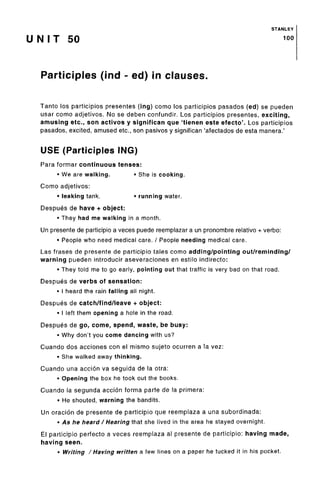 STANLEY
U N I T 50 10
°
Participles (ind - ed) in clauses.
Tanto los participios presentes (ing) como los participles pasados (ed) se pueden
usar como adjetivos. No se deben confundir. Los participios presentes, exciting,
amusing etc., son activos y significan que 'tienen este efecto'. Los participios
pasados, excited, amused etc., son pasivos y significan 'afectados de esta manera.'
USE (Participles ING)
Para formar continuous tenses:
• We are walking. * She is cooking.
Como adjetivos:
• leaking tank. • running water.
Despues de have + object:
• They had me walking in a month.
Un presente de participio a veces puede reemplazar a un pronombre relative + verbo:
• People who need medical care. / People needing medical care.
Las frases de presente de participio tales como adding/pointing out/reminding/
warning pueden introducir aseveraciones en estilo indirecto:
• They told me to go early, pointing out that traffic is very bad on that road.
Despues de verbs of sensation:
• I heard the rain falling all night.
Despues de catch/find/leave + object:
• I left them opening a hole in the road.
Despues de go,come, spend, waste, be busy:
• Why don't you come dancing with us?
Cuando dos acciones con el mismo sujeto ocurren a la vez:
• She walked away thinking.
Cuando una accion va seguida de la otra:
• Opening the box he took out the books.
Cuando la segunda accion forma parte de la primera:
• He shouted, warning the bandits.
Un oracion de presente de participio que reemplaza a una subordinada:
• As he heard / Hearing that she lived in the area he stayed overnight.
El participio perfecto a veces reemplaza al presente de participio: having made,
having seen.
• Writing /Having written a few lines on a paper he tucked it in his pocket.
 