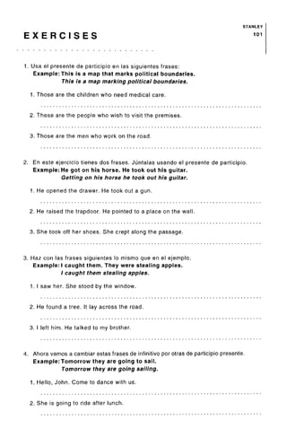 STANLEY
E X E R C I S E S 101
1, Usa el presente de participio en las siguientes frases:
Example: This is a map that marks political boundaries.
This is a map marking political boundaries.
1. Those are the children who need medical care.
2. These are the people who wish to visit the premises.
3. Those are the men who work on the road.
2. En este ejercicio tienes dos frases. Juntalas usando el presente de participio.
Example: He got on his horse. He took out his guitar.
Getting on his horse he took out his guitar.
1. He opened the drawer. He took out a gun.
2. He raised the trapdoor. He pointed to a place on the wall.
3. She took off her shoes. She crept along the passage.
3. Haz con las frases siguientes lo mismo que en el ejemplo.
Example:! caught them. They were stealing apples.
/ caught them stealing apples.
1. I saw her. She stood by the window.
2. He found a tree. It lay across the road.
3. I left him. He talked to my brother.
4. Ahora vamos a cambiar estas frases de infinitive por otras de participio presente.
Example: Tomorrow they are going to sail.
Tomorrow they are going sailing.
1. Hello, John. Come to dance with us.
2. She is going to ride after lunch.
 