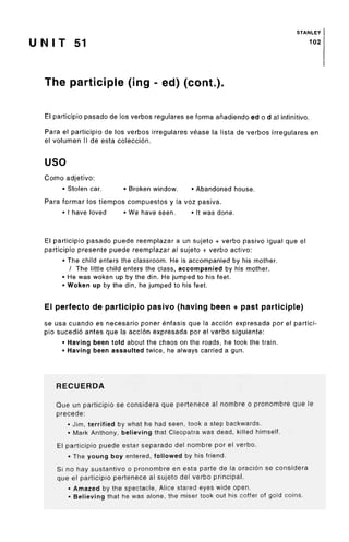 STANLEY
U N I T 51 1
°2
The participle (ing - ed) (cont.).
El participio pasado de los verbos regulares se forma afiadiendo ed o d al infinitivo.
Para el participio de los verbos irregulares vease la lista de verbos irregulares en
el volumen II de esta coleccion.
uso
Como adjetivo:
• Stolen car. • Broken window. • Abandoned house.
Para formar los tiempos compuestos y la voz pasiva.
• I have loved • We have seen. • It was done.
El participio pasado puede reemplazar a un sujeto + verbo pasivo igual que el
participio presente puede reemplazar al sujeto + verbo active:
• The child enters the classroom. He is accompanied by his mother.
/ The little child enters the class, accompanied by his mother.
• He was woken up by the din. He jumped to his feet.
• Woken up by the din, he jumped to his feet.
El perfecto de participio pasivo (having been + past participle)
se usa cuando es necesario poner entasis que la accion expresada por el partici-
pio sucedio antes que la accion expresada por el verbo siguiente:
• Having been told about the chaos on the roads, he took the train.
• Having been assaulted twice, he always carried a gun.
RECUERDA
Que un participio se considers que pertenece al nombre o pronombre que le
precede:
• Jim, terrified by what he had seen, took a step backwards.
• Mark Anthony, believing that Cleopatra was dead, killed himself.
El participio puede estar separado del nombre por el verbo.
• The young boy entered, followed by his friend.
Si no hay sustantivo o pronombre en esta parte de la oracion se considera
que el participio pertenece al sujeto del verbo principal.
• Amazedby the spectacle, Alice stared eyes wide open.
• Believing that he was alone, the miser took out his coffer of gold coins.
 